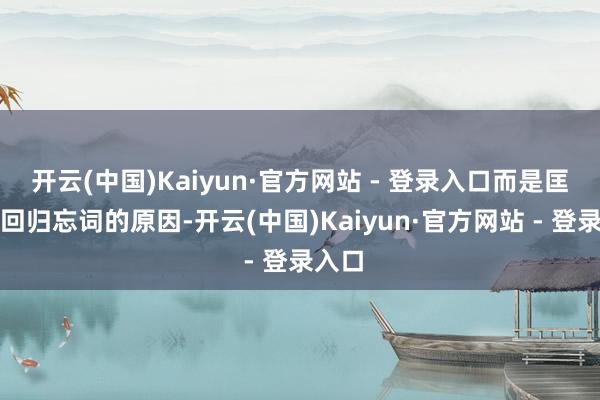 开云(中国)Kaiyun·官方网站 - 登录入口而是匡助他回归忘词的原因-开云(中国)Kaiyun·官方网站 - 登录入口