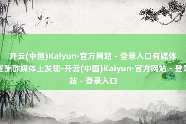 开云(中国)Kaiyun·官方网站 - 登录入口有媒体记者在酬酢媒体上发现-开云(中国)Kaiyun·官方网站 - 登录入口