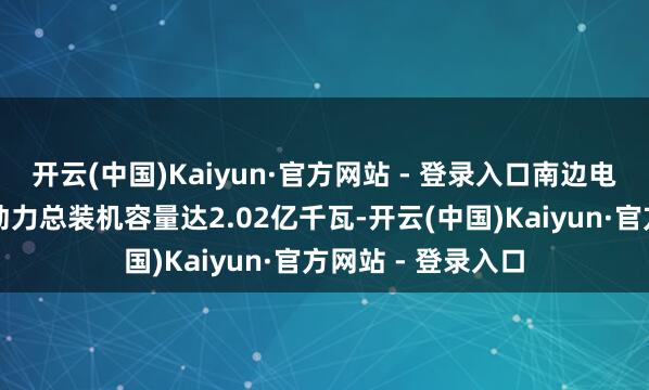 开云(中国)Kaiyun·官方网站 - 登录入口南边电网办法区域内新动力总装机容量达2.02亿千瓦-开云(中国)Kaiyun·官方网站 - 登录入口