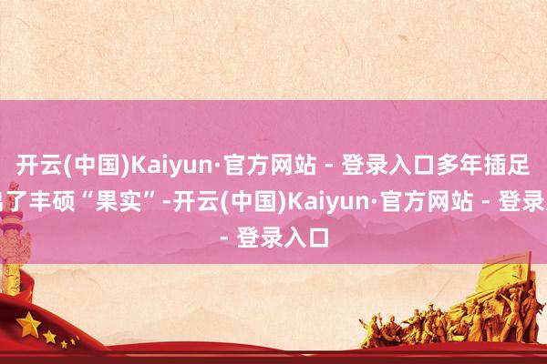 开云(中国)Kaiyun·官方网站 - 登录入口多年插足结出了丰硕“果实”-开云(中国)Kaiyun·官方网站 - 登录入口