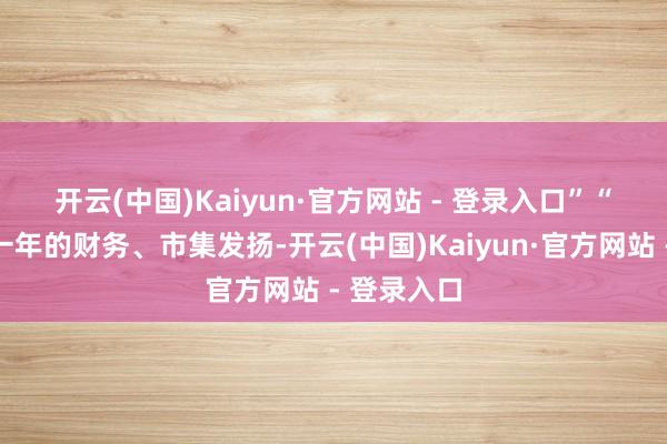 开云(中国)Kaiyun·官方网站 - 登录入口”　　“参考往时一年的财务、市集发扬-开云(中国)Kaiyun·官方网站 - 登录入口