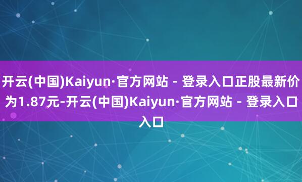 开云(中国)Kaiyun·官方网站 - 登录入口正股最新价为1.87元-开云(中国)Kaiyun·官方网站 - 登录入口
