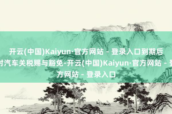开云(中国)Kaiyun·官方网站 - 登录入口到期后将不会对汽车关税赐与豁免-开云(中国)Kaiyun·官方网站 - 登录入口
