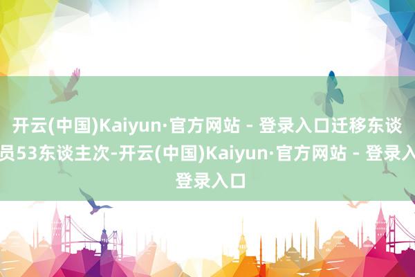开云(中国)Kaiyun·官方网站 - 登录入口迁移东谈主员53东谈主次-开云(中国)Kaiyun·官方网站 - 登录入口