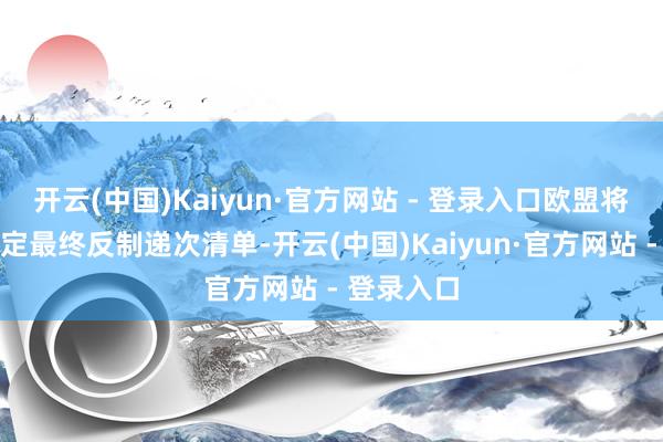 开云(中国)Kaiyun·官方网站 - 登录入口欧盟将于当晚敲定最终反制递次清单-开云(中国)Kaiyun·官方网站 - 登录入口