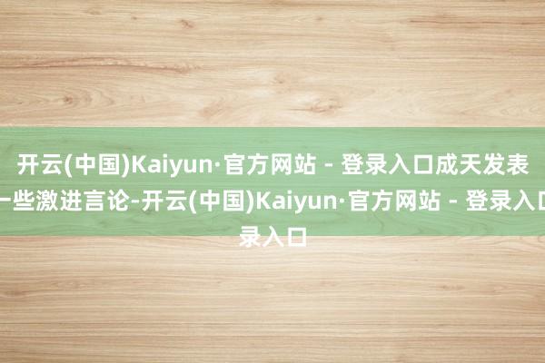 开云(中国)Kaiyun·官方网站 - 登录入口成天发表一些激进言论-开云(中国)Kaiyun·官方网站 - 登录入口