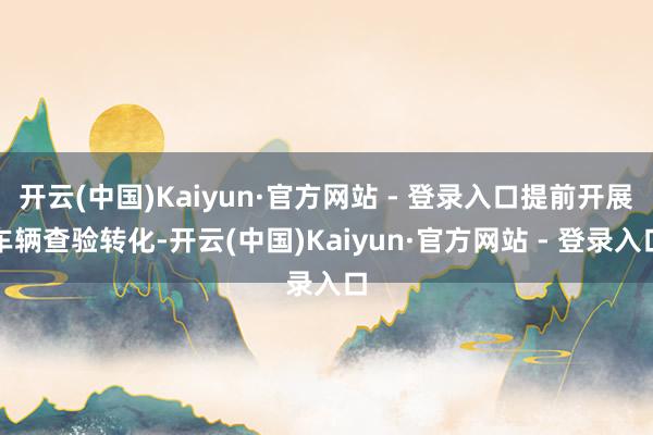 开云(中国)Kaiyun·官方网站 - 登录入口提前开展车辆查验转化-开云(中国)Kaiyun·官方网站 - 登录入口