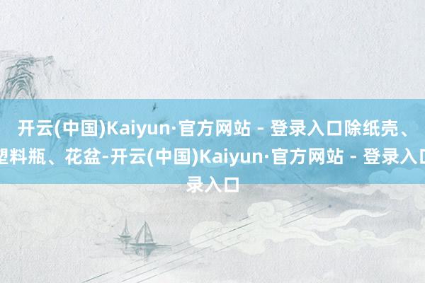 开云(中国)Kaiyun·官方网站 - 登录入口除纸壳、塑料瓶、花盆-开云(中国)Kaiyun·官方网站 - 登录入口