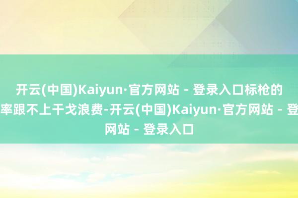 开云(中国)Kaiyun·官方网站 - 登录入口标枪的坐褥速率跟不上干戈浪费-开云(中国)Kaiyun·官方网站 - 登录入口