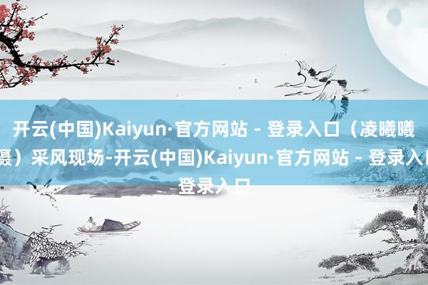 开云(中国)Kaiyun·官方网站 - 登录入口（凌曦曦 摄）采风现场-开云(中国)Kaiyun·官方网站 - 登录入口