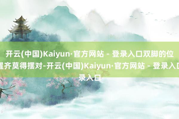 开云(中国)Kaiyun·官方网站 - 登录入口双脚的位置齐莫得摆对-开云(中国)Kaiyun·官方网站 - 登录入口