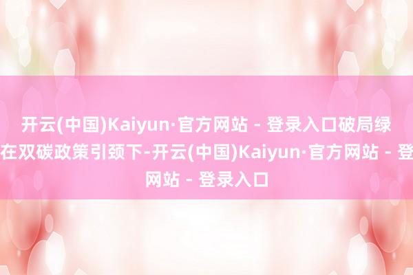 开云(中国)Kaiyun·官方网站 - 登录入口破局绿氢消纳在双碳政策引颈下-开云(中国)Kaiyun·官方网站 - 登录入口