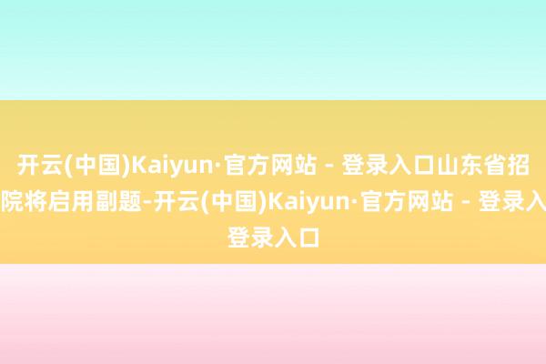 开云(中国)Kaiyun·官方网站 - 登录入口山东省招考院将启用副题-开云(中国)Kaiyun·官方网站 - 登录入口