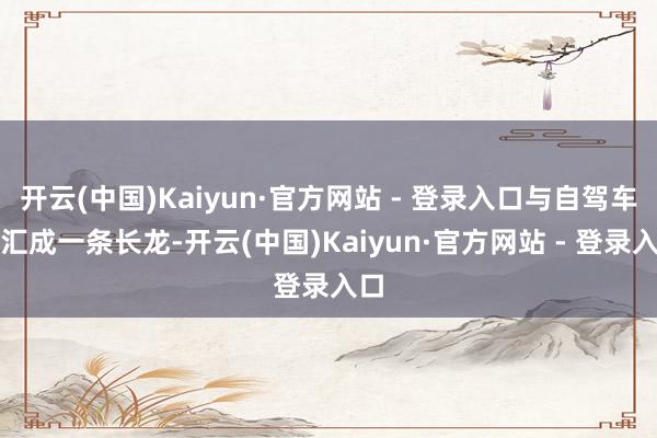 开云(中国)Kaiyun·官方网站 - 登录入口与自驾车队汇成一条长龙-开云(中国)Kaiyun·官方网站 - 登录入口