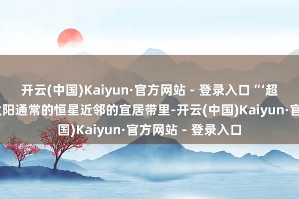 开云(中国)Kaiyun·官方网站 - 登录入口“‘超等地球’在一个像太阳通常的恒星近邻的宜居带里-开云(中国)Kaiyun·官方网站 - 登录入口