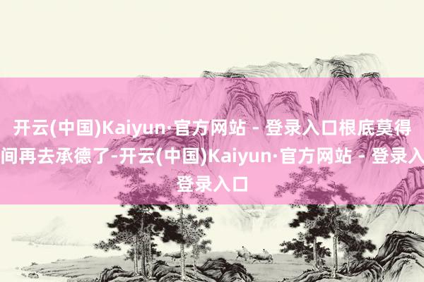 开云(中国)Kaiyun·官方网站 - 登录入口根底莫得期间再去承德了-开云(中国)Kaiyun·官方网站 - 登录入口