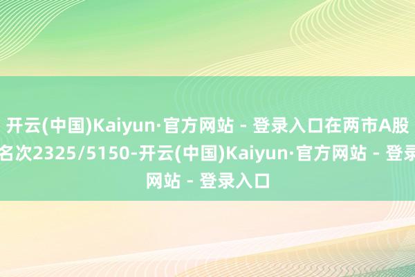开云(中国)Kaiyun·官方网站 - 登录入口在两市A股市值名次2325/5150-开云(中国)Kaiyun·官方网站 - 登录入口