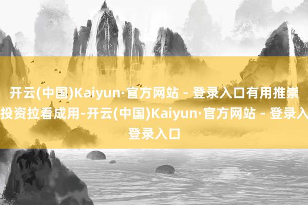 开云(中国)Kaiyun·官方网站 - 登录入口有用推崇了投资拉看成用-开云(中国)Kaiyun·官方网站 - 登录入口