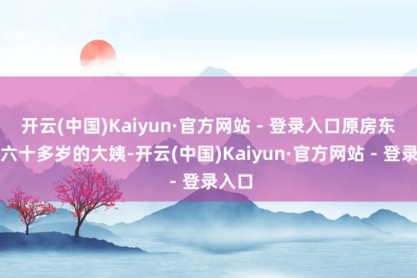 开云(中国)Kaiyun·官方网站 - 登录入口原房东是个六十多岁的大姨-开云(中国)Kaiyun·官方网站 - 登录入口