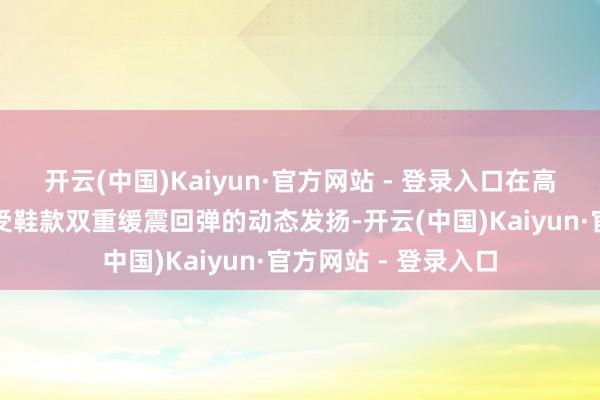 开云(中国)Kaiyun·官方网站 - 登录入口在高频节拍中直不雅感受鞋款双重缓震回弹的动态发扬-开云(中国)Kaiyun·官方网站 - 登录入口