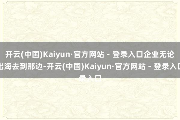 开云(中国)Kaiyun·官方网站 - 登录入口企业无论出海去到那边-开云(中国)Kaiyun·官方网站 - 登录入口