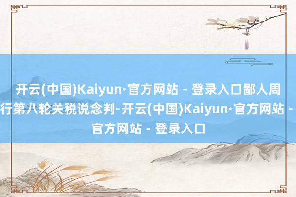 开云(中国)Kaiyun·官方网站 - 登录入口鄙人周上半周举行第八轮关税说念判-开云(中国)Kaiyun·官方网站 - 登录入口