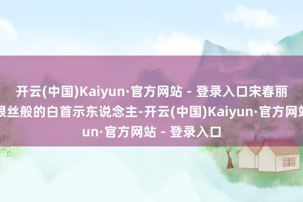 开云(中国)Kaiyun·官方网站 - 登录入口宋春丽淳厚以一头银丝般的白首示东说念主-开云(中国)Kaiyun·官方网站 - 登录入口