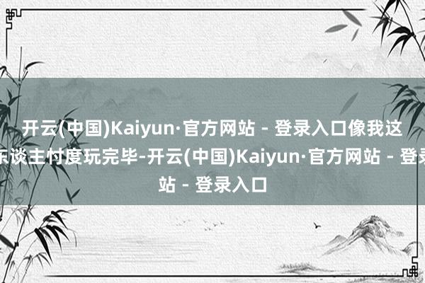 开云(中国)Kaiyun·官方网站 - 登录入口像我这么的东谈主忖度玩完毕-开云(中国)Kaiyun·官方网站 - 登录入口