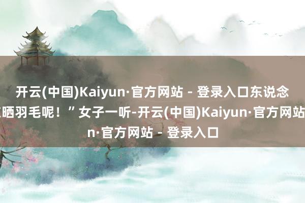 开云(中国)Kaiyun·官方网站 - 登录入口东说念主家这是在晒羽毛呢！”女子一听-开云(中国)Kaiyun·官方网站 - 登录入口