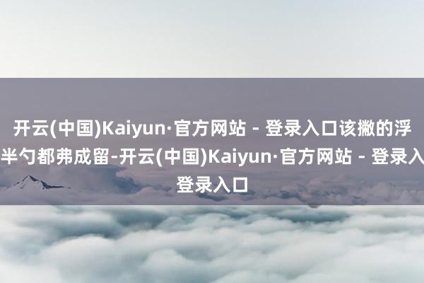 开云(中国)Kaiyun·官方网站 - 登录入口该撇的浮沫半勺都弗成留-开云(中国)Kaiyun·官方网站 - 登录入口