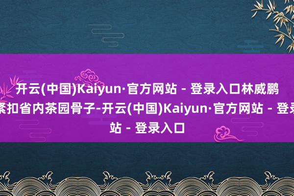 开云(中国)Kaiyun·官方网站 - 登录入口林威鹏博士紧扣省内茶园骨子-开云(中国)Kaiyun·官方网站 - 登录入口