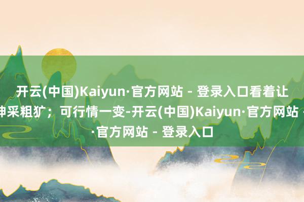 开云(中国)Kaiyun·官方网站 - 登录入口看着让东说念主神采粗犷;可行情一变-开云(中国)Kaiyun·官方网站 - 登录入口