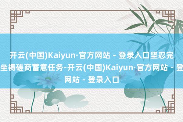 开云(中国)Kaiyun·官方网站 - 登录入口坚忍完周全年坐褥磋商蓄意任务-开云(中国)Kaiyun·官方网站 - 登录入口