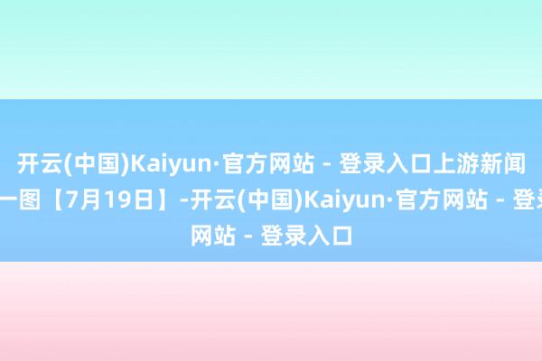 开云(中国)Kaiyun·官方网站 - 登录入口上游新闻·逐日一图【7月19日】-开云(中国)Kaiyun·官方网站 - 登录入口