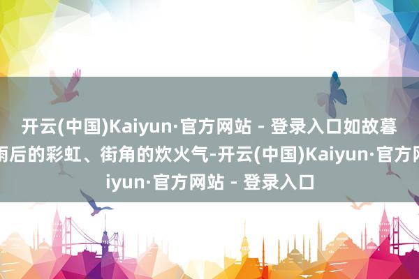 开云(中国)Kaiyun·官方网站 - 登录入口如故暮色中的蝉鸣、雨后的彩虹、街角的炊火气-开云(中国)Kaiyun·官方网站 - 登录入口