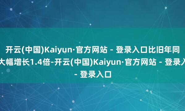 开云(中国)Kaiyun·官方网站 - 登录入口比旧年同时大幅增长1.4倍-开云(中国)Kaiyun·官方网站 - 登录入口