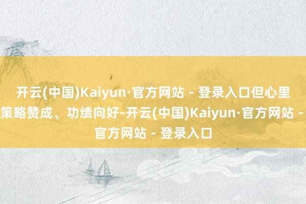 开云(中国)Kaiyun·官方网站 - 登录入口但心里有个数:策略赞成、功绩向好-开云(中国)Kaiyun·官方网站 - 登录入口
