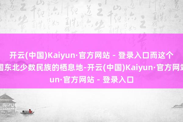 开云(中国)Kaiyun·官方网站 - 登录入口而这个地点亦然中国东北少数民族的栖息地-开云(中国)Kaiyun·官方网站 - 登录入口