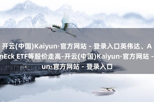 开云(中国)Kaiyun·官方网站 - 登录入口英伟达、AMD和VanEck ETF等股价走高-开云(中国)Kaiyun·官方网站 - 登录入口
