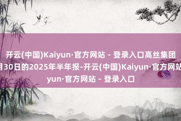 开云(中国)Kaiyun·官方网站 - 登录入口高丝集团长远甘休6月30日的2025年半年报-开云(中国)Kaiyun·官方网站 - 登录入口