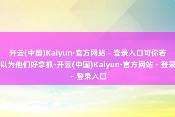 开云(中国)Kaiyun·官方网站 - 登录入口可你若是真以为他们好拿抓-开云(中国)Kaiyun·官方网站 - 登录入口